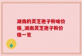 湖南的灵芝孢子粉啥价格_湖南灵芝孢子粉价格一览