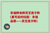 幸福牌来牌灵芝孢子粉(重写后的标题：幸福品质——灵芝孢子粉)