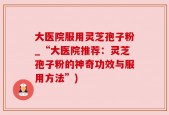 大医院服用灵芝孢子粉_“大医院推荐：灵芝孢子粉的神奇功效与服用方法”)