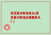 灵芝孢子粉泡多久(灵芝孢子粉泡水需要多久？)