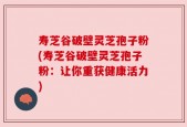 寿芝谷破壁灵芝孢子粉(寿芝谷破壁灵芝孢子粉：让你重获健康活力)