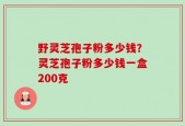野灵芝孢子粉多少钱？灵芝孢子粉多少钱一盒200克