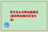 灵芝怎么吃降血糖最快(最快降血糖的灵芝吃法)