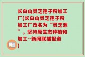 长白山灵芝孢子粉加工厂(长白山灵芝孢子粉加工厂改名为“灵芝源”，坚持原生态种植和加工--新闻联播报道)