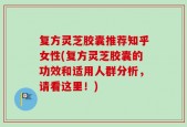 复方灵芝胶囊推荐知乎女性(复方灵芝胶囊的功效和适用人群分析，请看这里！)