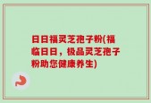 日日福灵芝孢子粉(福临日日，极品灵芝孢子粉助您健康养生)