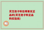 灵芝孢子粉在哪里买正品的(灵芝孢子粉正品购买指南)