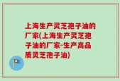上海生产灵芝孢子油的厂家(上海生产灵芝孢子油的厂家-生产高品质灵芝孢子油)