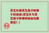 灵芝片跟灵芝孢子粉哪个好吸收(灵芝片与灵芝孢子粉哪种吸收效果更佳？)
