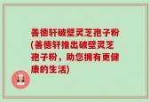 善德轩破壁灵芝孢子粉(善德轩推出破壁灵芝孢子粉，助您拥有更健康的生活)