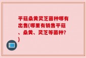 平菇桑黄灵芝菌种哪有出售(哪里有销售平菇、桑黄、灵芝等菌种？)