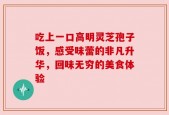 吃上一口高明灵芝孢子饭，感受味蕾的非凡升华，回味无穷的美食体验