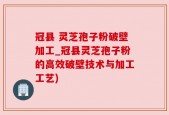 冠县 灵芝孢子粉破壁加工_冠县灵芝孢子粉的高效破壁技术与加工工艺)