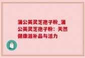 蒲公英灵芝孢子粉_蒲公英灵芝孢子粉：天然健康滋补品与活力