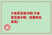 个体灵芝孢子粉(个体灵芝孢子粉：优质养生首选)