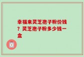 幸福来灵芝孢子粉价钱？灵芝孢子粉多少钱一盒