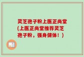 灵芝孢子粉上医正尚堂(上医正尚堂推荐灵芝孢子粉，强身健体！)