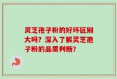 灵芝孢子粉的好坏区别大吗？深入了解灵芝孢子粉的品质判断？