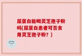 尿蛋白能喝灵芝孢子粉吗(尿蛋白患者可否食用灵芝孢子粉？)