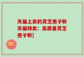 天猫上卖的灵芝孢子粉天猫特卖：高质量灵芝孢子粉)