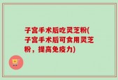 子宫手术后吃灵芝粉(子宫手术后可食用灵芝粉，提高免疫力)