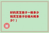 好的灵芝孢子一般多少钱灵芝孢子价格大概多少？)