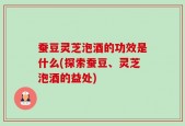 蚕豆灵芝泡酒的功效是什么(探索蚕豆、灵芝泡酒的益处)