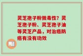 灵芝孢子粉微毒性？灵芝孢子粉、灵芝孢子油等灵芝产品，对治癌防癌有没有功效