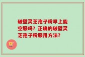 破壁灵芝孢子粉早上能空服吗？正确的破壁灵芝孢子粉服用方法？