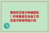 黄冈灵芝孢子粉破壁机？药房里是否会加工灵芝孢子粉如何加工的