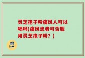 灵芝孢子粉痛风人可以喝吗(痛风患者可否服用灵芝孢子粉？)
