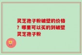 灵芝孢子粉破壁的价格？哪里可以买的到破壁灵芝孢子粉