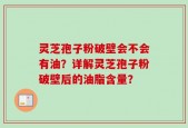 灵芝孢子粉破壁会不会有油？详解灵芝孢子粉破壁后的油脂含量？