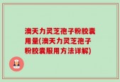 澳天力灵芝孢子粉胶囊用量(澳天力灵芝孢子粉胶囊服用方法详解)