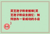 灵芝孢子粉老板娘(灵芝孢子粉店主回忆：如何创办一家成功的小店)