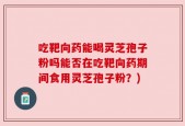 吃靶向药能喝灵芝孢子粉吗能否在吃靶向药期间食用灵芝孢子粉？)