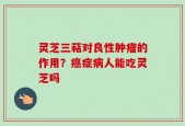 灵芝三萜对良性肿瘤的作用？癌症病人能吃灵芝吗