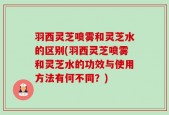 羽西灵芝喷雾和灵芝水的区别(羽西灵芝喷雾和灵芝水的功效与使用方法有何不同？)