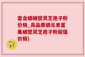 富含硒破壁灵芝孢子粉价格_高品质硒元素富集破壁灵芝孢子粉超值价格)