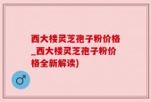 西大楼灵芝孢子粉价格_西大楼灵芝孢子粉价格全新解读)