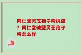 同仁堂灵芝孢子粉抗癌？同仁堂破壁灵芝孢子粉怎么样