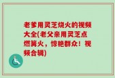 老爹用灵芝烧火的视频大全(老父亲用灵芝点燃篝火，惊艳群众！视频合辑)
