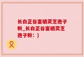 长白正谷富硒灵芝孢子粉_长白正谷富硒灵芝孢子粉：)