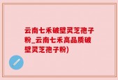 云南七禾破壁灵芝孢子粉_云南七禾高品质破壁灵芝孢子粉)