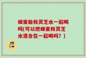 蜂蜜能和灵芝水一起喝吗(可以把蜂蜜和灵芝水混合在一起喝吗？)