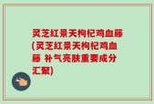 灵芝红景天枸杞鸡血藤(灵芝红景天枸杞鸡血藤 补气亮肤重要成分汇聚)