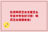 在家喝灵芝水文案怎么写家中养生好习惯：喝灵芝水保健身体)