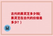古代的黑灵芝多少钱(黑灵芝在古代的价格是多少？)
