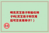 喝完灵芝孢子粉能吃柿子吗(灵芝孢子粉饮用后可否食用柿子？)