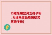 力维乐破壁灵芝孢子粉_力维乐高品质破壁灵芝孢子粉)